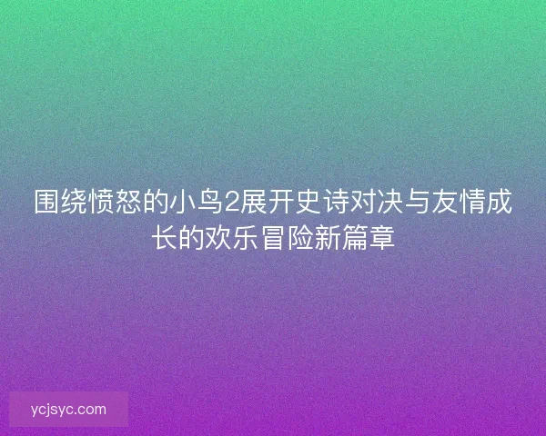 围绕愤怒的小鸟2展开史诗对决与友情成长的欢乐冒险新篇章