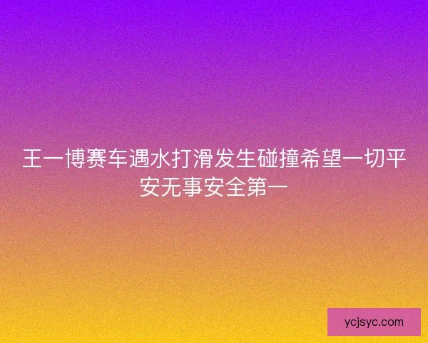 王一博赛车遇水打滑发生碰撞希望一切平安无事安全第一