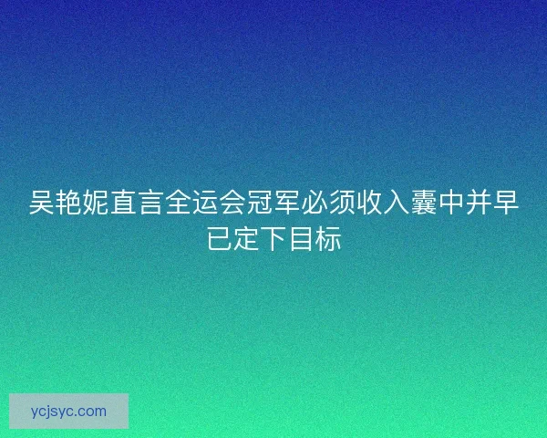 吴艳妮直言全运会冠军必须收入囊中并早已定下目标