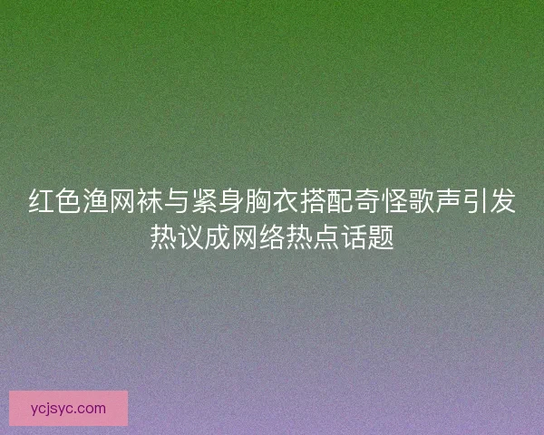 红色渔网袜与紧身胸衣搭配奇怪歌声引发热议成网络热点话题