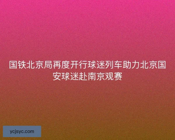 国铁北京局再度开行球迷列车助力北京国安球迷赴南京观赛