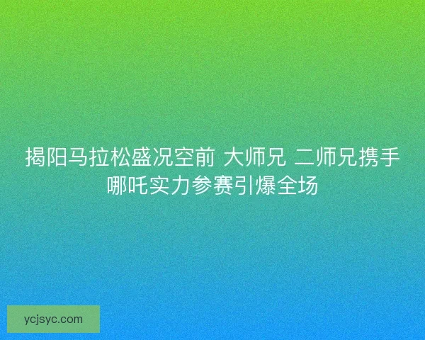 揭阳马拉松盛况空前 大师兄 二师兄携手哪吒实力参赛引爆全场