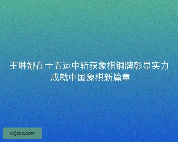 王琳娜在十五运中斩获象棋铜牌彰显实力 成就中国象棋新篇章