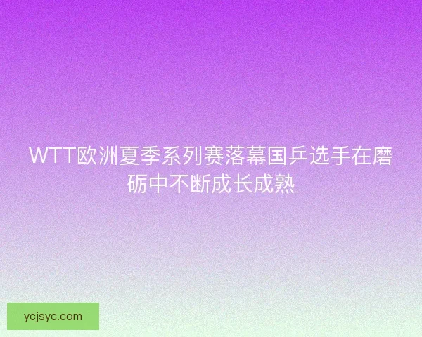 WTT欧洲夏季系列赛落幕国乒选手在磨砺中不断成长成熟