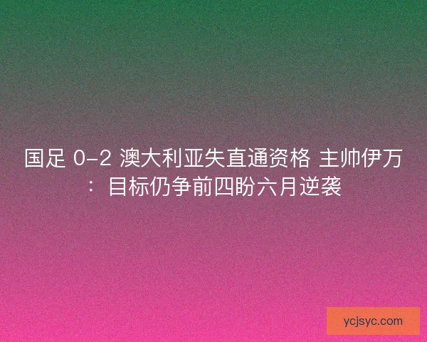 国足 0-2 澳大利亚失直通资格 主帅伊万：目标仍争前四盼六月逆袭