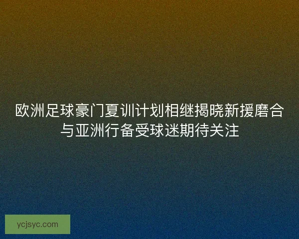 欧洲足球豪门夏训计划相继揭晓新援磨合与亚洲行备受球迷期待关注