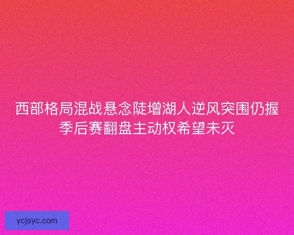 西部格局混战悬念陡增湖人逆风突围仍握季后赛翻盘主动权希望未灭