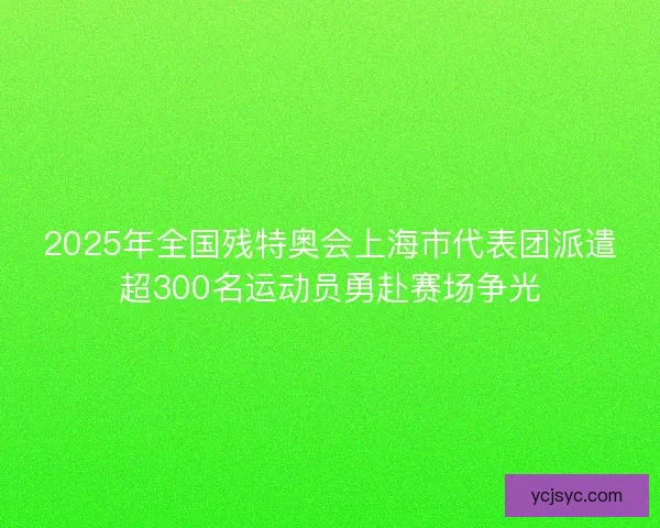 2025年全国残特奥会上海市代表团派遣超300名运动员勇赴赛场争光 2025年全国残特奥会上海市代表团派遣超300名运动员勇赴赛场争光