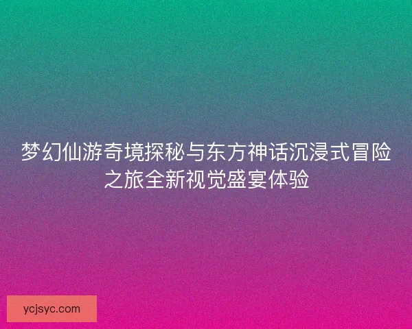 梦幻仙游奇境探秘与东方神话沉浸式冒险之旅全新视觉盛宴体验