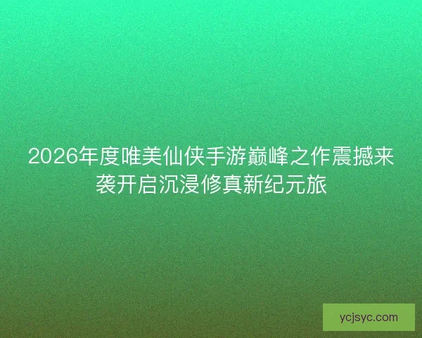 2026年度唯美仙侠手游巅峰之作震撼来袭开启沉浸修真新纪元旅