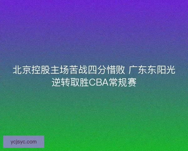 北京控股主场苦战四分惜败 广东东阳光逆转取胜CBA常规赛