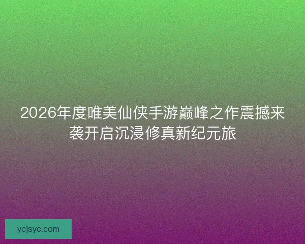 2026年度唯美仙侠手游巅峰之作震撼来袭开启沉浸修真新纪元旅