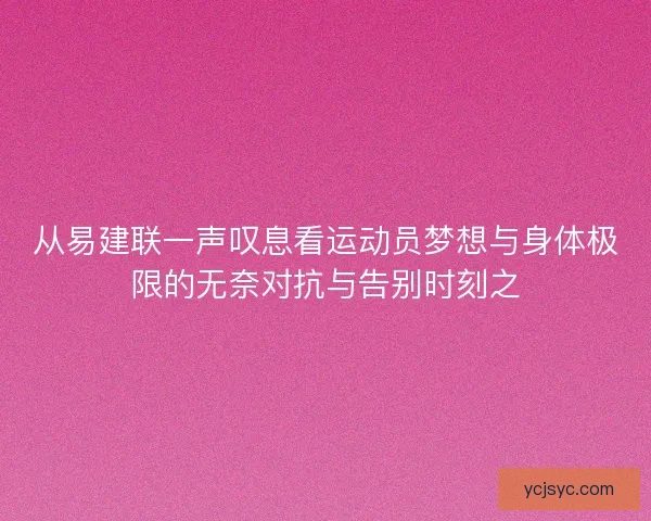 从易建联一声叹息看运动员梦想与身体极限的无奈对抗与告别时刻之 从易建联一声叹息看运动员梦想与身体极限的无奈对抗与告别时刻之