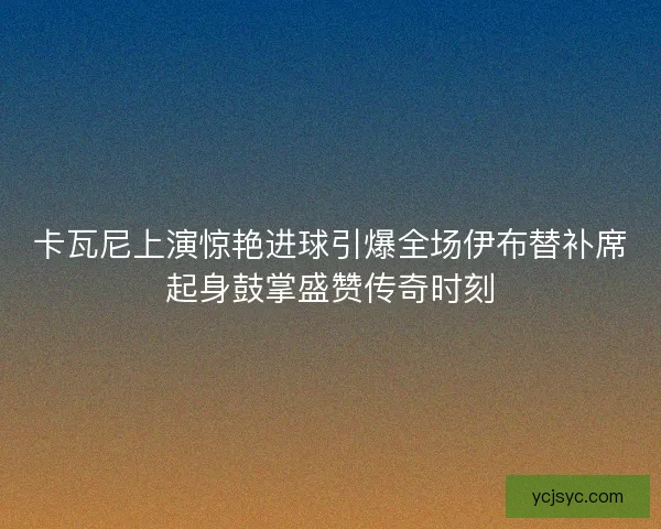 卡瓦尼上演惊艳进球引爆全场伊布替补席起身鼓掌盛赞传奇时刻 卡瓦尼上演惊艳进球引爆全场伊布替补席起身鼓掌盛赞传奇时刻