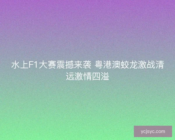 水上F1大赛震撼来袭 粤港澳蛟龙激战清远激情四溢