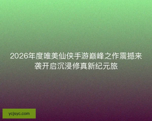 2026年度唯美仙侠手游巅峰之作震撼来袭开启沉浸修真新纪元旅