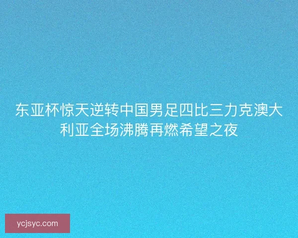 东亚杯惊天逆转中国男足四比三力克澳大利亚全场沸腾再燃希望之夜