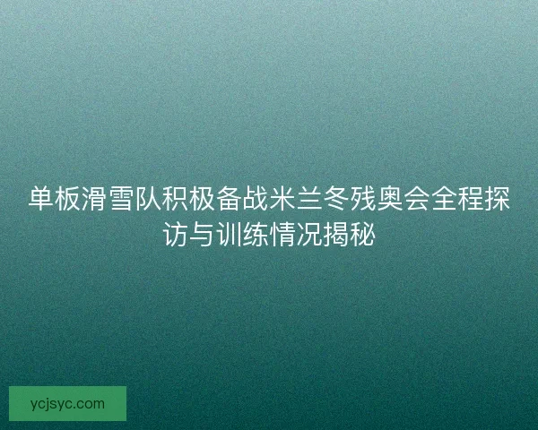 单板滑雪队积极备战米兰冬残奥会全程探访与训练情况揭秘