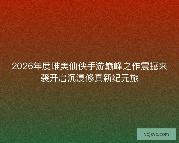 2026年度唯美仙侠手游巅峰之作震撼来袭开启沉浸修真新纪元旅 2026年度唯美仙侠手游巅峰之作震撼来袭开启沉浸修真新纪元旅