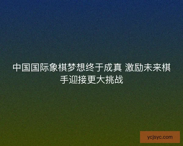 中国国际象棋梦想终于成真 激励未来棋手迎接更大挑战