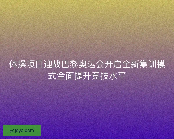 体操项目迎战巴黎奥运会开启全新集训模式全面提升竞技水平 体操项目迎战巴黎奥运会开启全新集训模式全面提升竞技水平